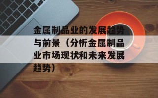 金属制品业的发展趋势与前景（分析金属制品业市场现状和未来发展趋势）
