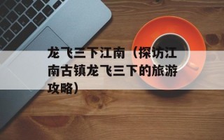 龙飞三下江南（探访江南古镇龙飞三下的旅游攻略）