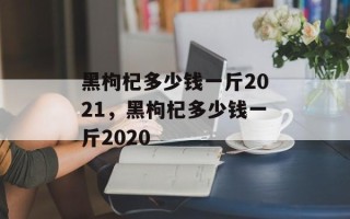 黑枸杞多少钱一斤2021，黑枸杞多少钱一斤2020