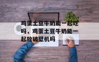 鸡蛋土豆牛奶能一起吃吗，鸡蛋土豆牛奶能一起放破壁机吗