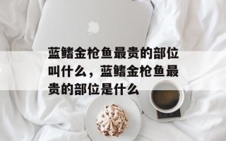 蓝鳍金枪鱼最贵的部位叫什么，蓝鳍金枪鱼最贵的部位是什么