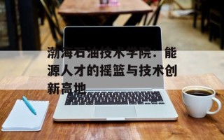 渤海石油技术学院：能源人才的摇篮与技术创新高地