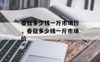 香菇多少钱一斤市场价，香菇多少钱一斤市场价