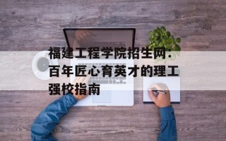 福建工程学院招生网：百年匠心育英才的理工强校指南