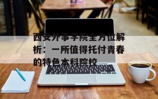 西安外事学院全方位解析：一所值得托付青春的特色本科院校
