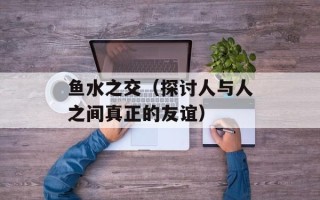 鱼水之交（探讨人与人之间真正的友谊）