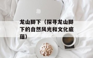 龙山脚下（探寻龙山脚下的自然风光和文化底蕴）