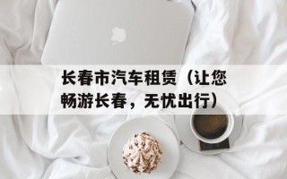 长春市汽车租赁（让您畅游长春，无忧出行）