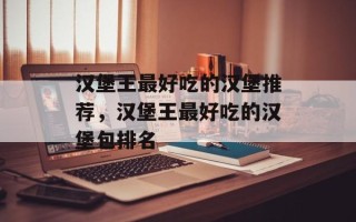 汉堡王最好吃的汉堡推荐，汉堡王最好吃的汉堡包排名