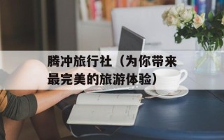 腾冲旅行社（为你带来最完美的旅游体验）