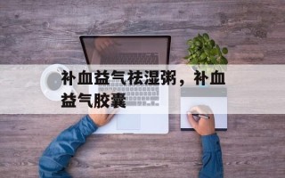 补血益气祛湿粥，补血益气胶囊