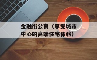 金融街公寓（享受城市中心的高端住宅体验）