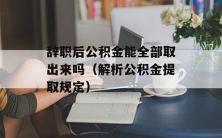 辞职后公积金能全部取出来吗（解析公积金提取规定）