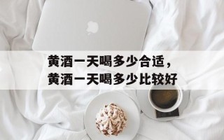 黄酒一天喝多少合适，黄酒一天喝多少比较好