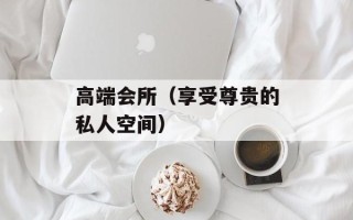 高端会所（享受尊贵的私人空间）