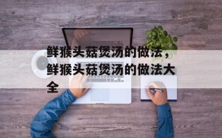 鲜猴头菇煲汤的做法，鲜猴头菇煲汤的做法大全