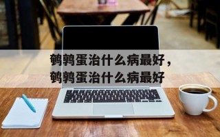 鹌鹑蛋治什么病最好，鹌鹑蛋治什么病最好