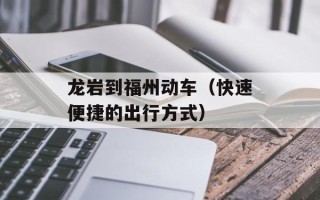 龙岩到福州动车（快速便捷的出行方式）