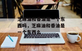 芝麻油和香油是一个东西吗，芝麻油和香油是一个东西么