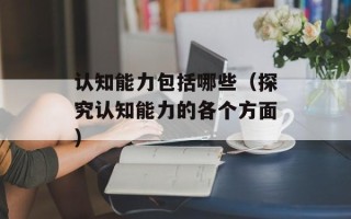 认知能力包括哪些（探究认知能力的各个方面）