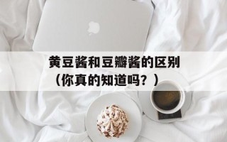 黄豆酱和豆瓣酱的区别（你真的知道吗？）
