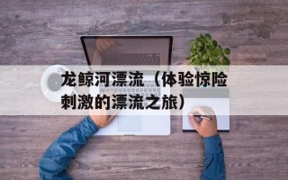 龙鲸河漂流（体验惊险刺激的漂流之旅）