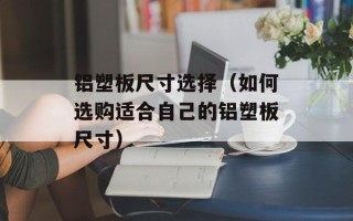 铝塑板尺寸选择（如何选购适合自己的铝塑板尺寸）