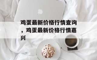 鸡蛋最新价格行情查询，鸡蛋最新价格行情嘉兴