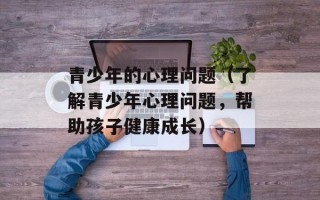 青少年的心理问题（了解青少年心理问题，帮助孩子健康成长）