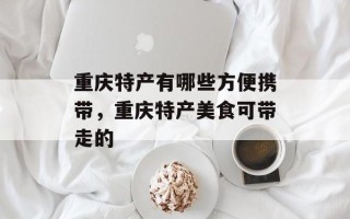 重庆特产有哪些方便携带，重庆特产美食可带走的