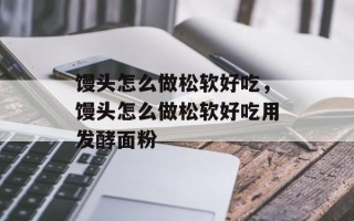 馒头怎么做松软好吃，馒头怎么做松软好吃用发酵面粉