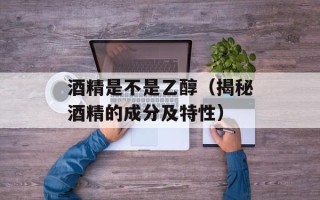 酒精是不是乙醇（揭秘酒精的成分及特性）