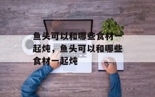 鱼头可以和哪些食材一起炖，鱼头可以和哪些食材一起炖