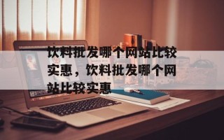 饮料批发哪个网站比较实惠，饮料批发哪个网站比较实惠