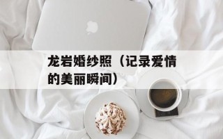 龙岩婚纱照（记录爱情的美丽瞬间）