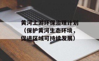 黄河上游环保治理计划（保护黄河生态环境，促进区域可持续发展）
