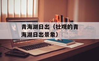 青海湖日出（壮观的青海湖日出景象）