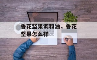 鲁花坚果调和油，鲁花坚果怎么样