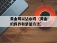 黄金可以沾水吗（黄金的保养和清洁方法）