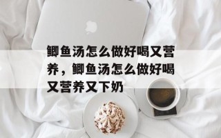 鲫鱼汤怎么做好喝又营养，鲫鱼汤怎么做好喝又营养又下奶