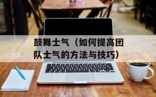 鼓舞士气（如何提高团队士气的方法与技巧）