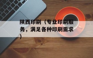 陕西印刷（专业印刷服务，满足各种印刷需求）