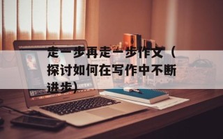 走一步再走一步作文（探讨如何在写作中不断进步）
