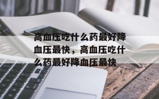 高血压吃什么药最好降血压最快，高血压吃什么药最好降血压最快