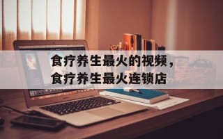 食疗养生最火的视频，食疗养生最火连锁店