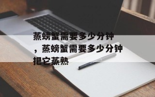 蒸螃蟹需要多少分钟 ，蒸螃蟹需要多少分钟把它蒸熟