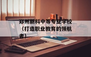 郑州新科中等专业学校（打造职业教育的领航者）