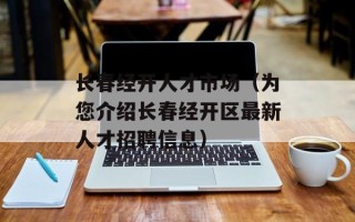 长春经开人才市场（为您介绍长春经开区最新人才招聘信息）