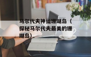 马尔代夫神仙珊瑚岛（探秘马尔代夫最美的珊瑚岛）