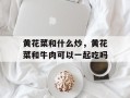 黄花菜和什么炒，黄花菜和牛肉可以一起吃吗